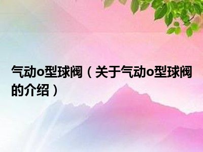 气动o型球阀（关于气动o型球阀的介绍）