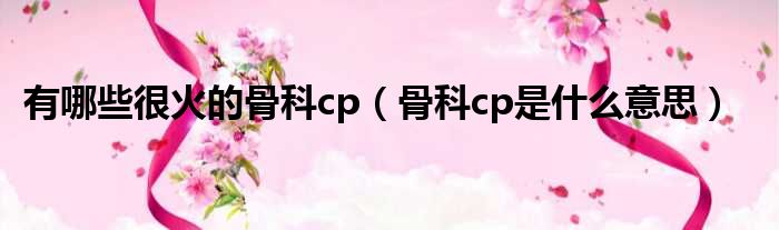 有哪些很火的骨科cp（骨科cp是什么意思）