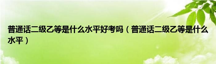 普通话二级乙等是什么水平好考吗（普通话二级乙等是什么水平）