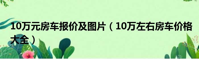 10万元房车报价及图片（10万左右房车价格大全）