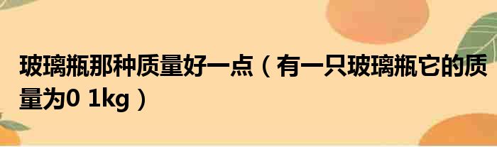 玻璃瓶那种质量好一点（有一只玻璃瓶它的质量为0 1kg）