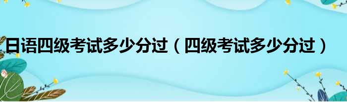 日语四级考试多少分过（四级考试多少分过）