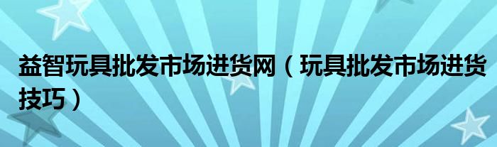 益智玩具批发市场进货网（玩具批发市场进货技巧）