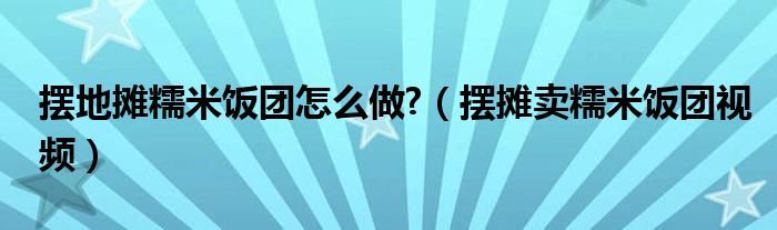 摆地摊糯米饭团怎么做 （摆摊卖糯米饭团视频）