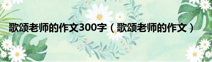 歌颂老师的作文300字（歌颂老师的作文）