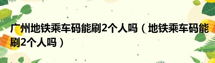 广州地铁乘车码能刷2个人吗（地铁乘车码能刷2个人吗）