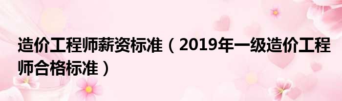 造价工程师薪资标准（2019年一级造价工程师合格标准）