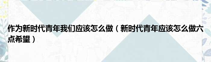 作为新时代青年我们应该怎么做（新时代青年应该怎么做六点希望）