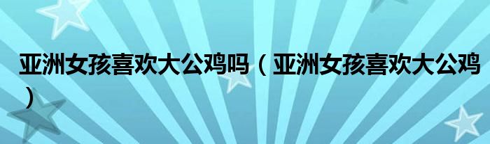 亚洲女孩喜欢大公鸡吗（亚洲女孩喜欢大公鸡）