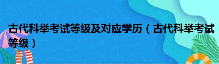 古代科举考试等级及对应学历（古代科举考试等级）