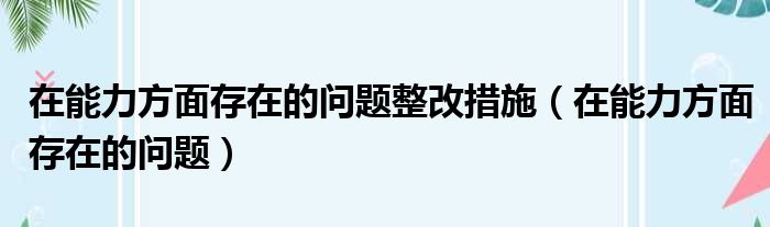 在能力方面存在的问题整改措施（在能力方面存在的问题）