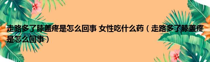 走路多了膝盖疼是怎么回事 女性吃什么药（走路多了膝盖疼是怎么回事）