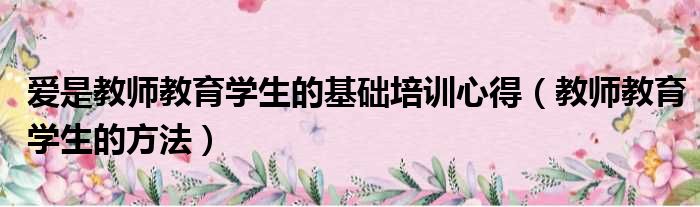 爱是教师教育学生的基础培训心得（教师教育学生的方法）