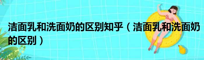 洁面乳和洗面奶的区别知乎（洁面乳和洗面奶的区别）