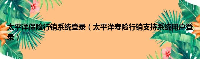 太平洋保险行销系统登录（太平洋寿险行销支持系统用户登录）