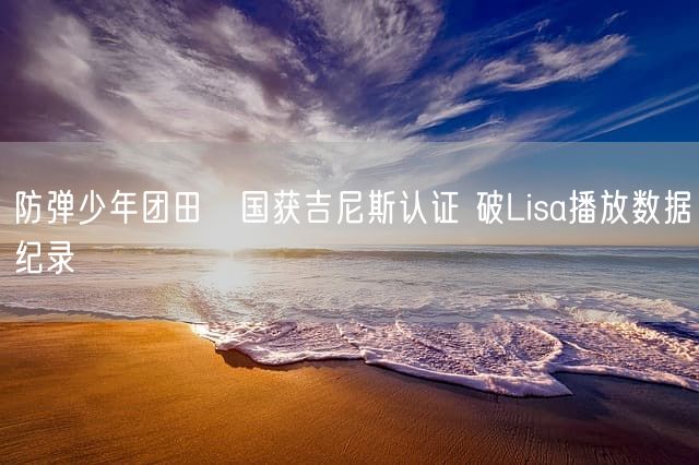 防弹少年团田柾国获吉尼斯认证 破Lisa播放数据纪录