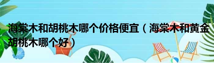 海棠木和胡桃木哪个价格便宜（海棠木和黄金胡桃木哪个好）