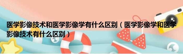 医学影像技术和医学影像学有什么区别（医学影像学和医学影像技术有什么区别）