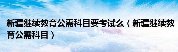 新疆继续教育公需科目要考试么（新疆继续教育公需科目）