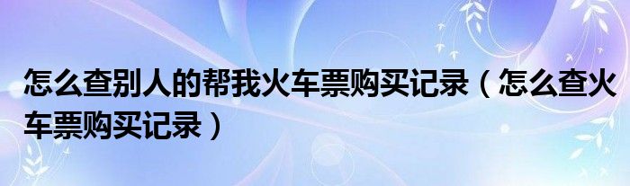 怎么查别人的帮我火车票购买记录（怎么查火车票购买记录）