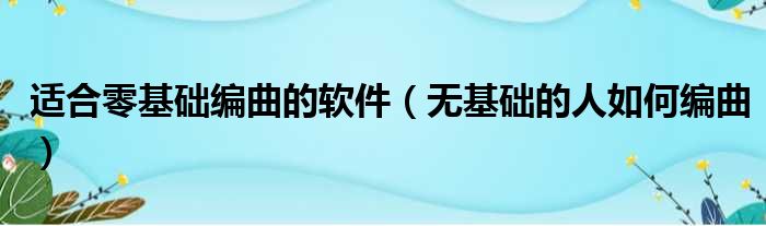 适合零基础编曲的软件（无基础的人如何编曲）