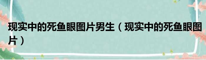 现实中的死鱼眼图片男生（现实中的死鱼眼图片）