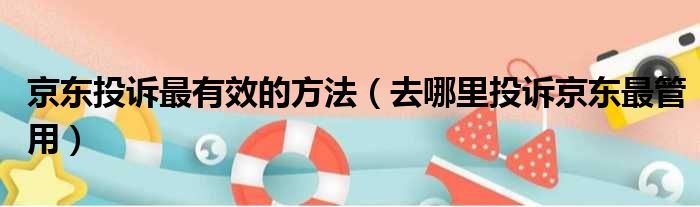 京东投诉最有效的方法（去哪里投诉京东最管用）