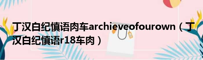 丁汉白纪慎语肉车archieveofourown（丁汉白纪慎语r18车肉）