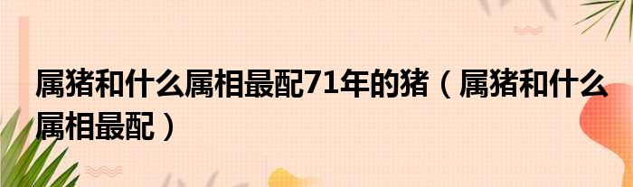 属猪和什么属相最配71年的猪（属猪和什么属相最配）