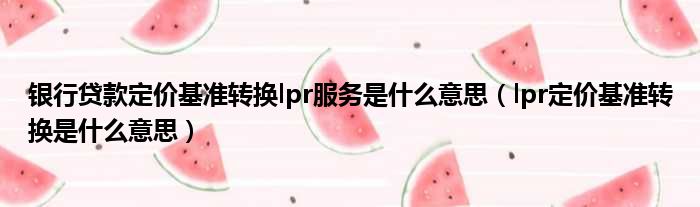 银行贷款定价基准转换lpr服务是什么意思（lpr定价基准转换是什么意思）