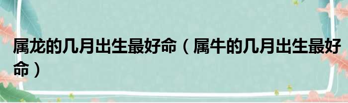 属龙的几月出生最好命（属牛的几月出生最好命）