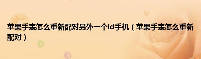 苹果手表怎么重新配对另外一个id手机（苹果手表怎么重新配对）