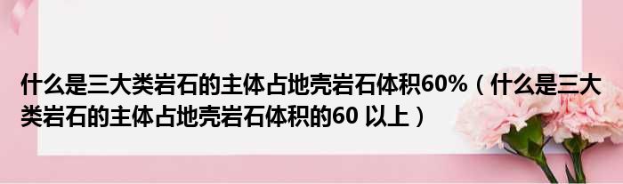 什么是三大类岩石的主体占地壳岩石体积60%（什么是三大类岩石的主体占地壳岩石体积的60 以上）