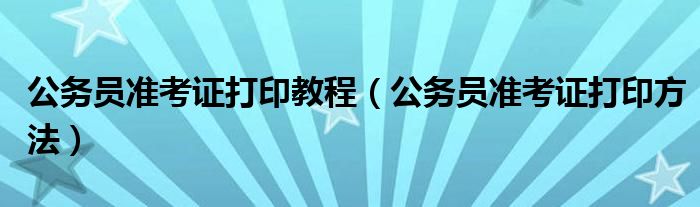 公务员准考证打印教程（公务员准考证打印方法）