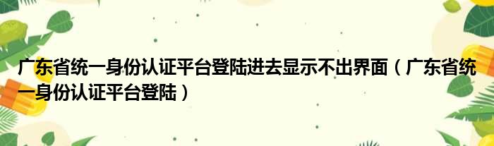 广东省统一身份认证平台登陆进去显示不出界面（广东省统一身份认证平台登陆）