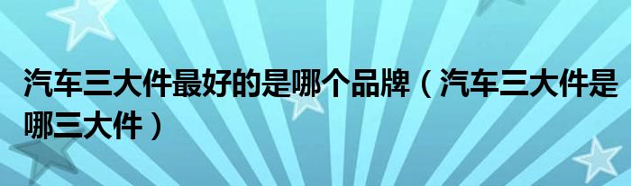 汽车三大件最好的是哪个品牌（汽车三大件是哪三大件）