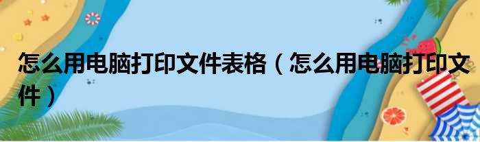 怎么用电脑打印文件表格（怎么用电脑打印文件）