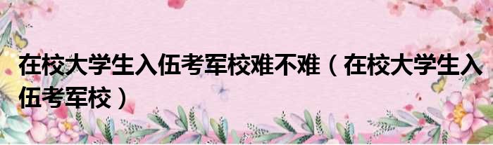 在校大学生入伍考军校难不难（在校大学生入伍考军校）