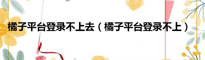 橘子平台登录不上去（橘子平台登录不上）