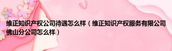 维正知识产权公司待遇怎么样（维正知识产权服务有限公司佛山分公司怎么样）