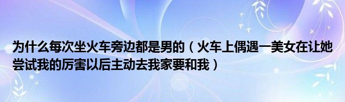 为什么每次坐火车旁边都是男的（火车上偶遇一美女在让她尝试我的厉害以后主动去我家要和我）