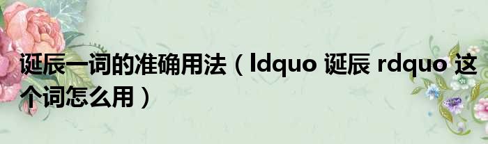 诞辰一词的准确用法（ldquo 诞辰 rdquo 这个词怎么用）