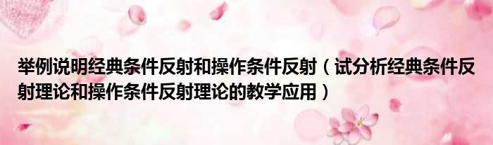 举例说明经典条件反射和操作条件反射（试分析经典条件反射理论和操作条件反射理论的教学应用）