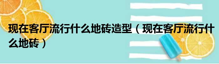 现在客厅流行什么地砖造型（现在客厅流行什么地砖）