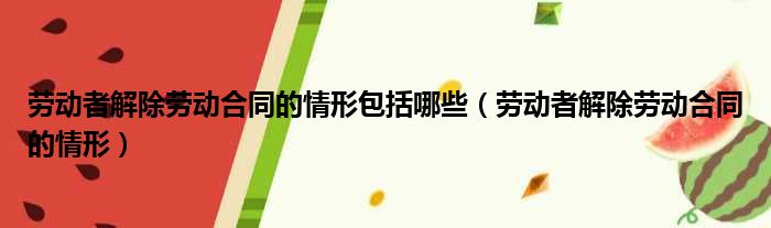 劳动者解除劳动合同的情形包括哪些（劳动者解除劳动合同的情形）