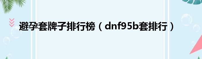 避孕套牌子排行榜（dnf95b套排行）