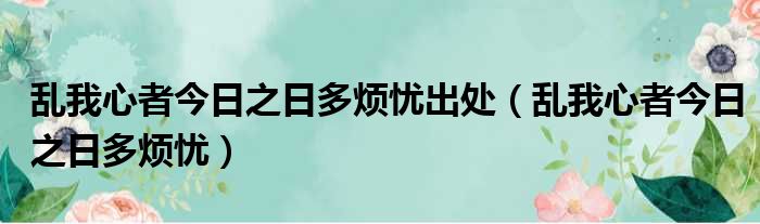 乱我心者今日之日多烦忧出处（乱我心者今日之日多烦忧）