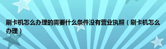 刷卡机怎么办理的需要什么条件没有营业执照（刷卡机怎么办理）