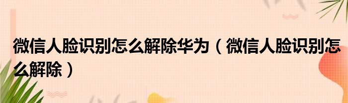 微信人脸识别怎么解除华为（微信人脸识别怎么解除）