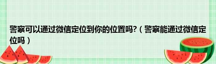 警察可以通过微信定位到你的位置吗 （警察能通过微信定位吗）